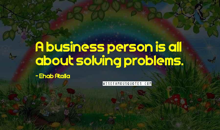 Ehab Atalla quotes: A business person is all about solving problems.