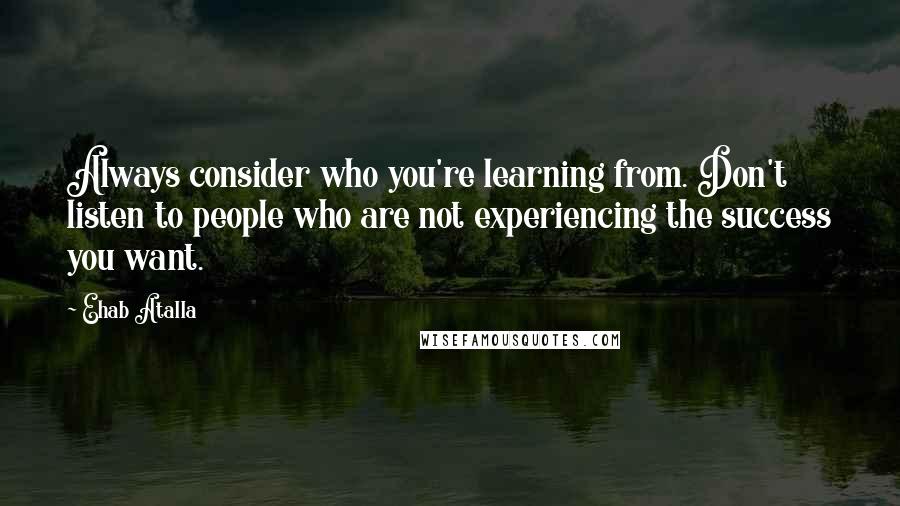 Ehab Atalla quotes: Always consider who you're learning from. Don't listen to people who are not experiencing the success you want.