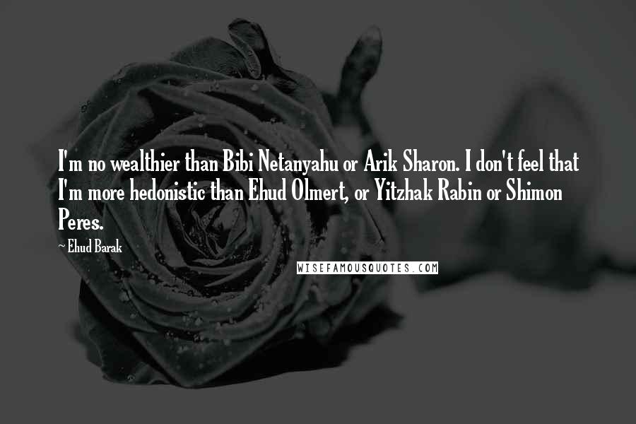 Ehud Barak quotes: I'm no wealthier than Bibi Netanyahu or Arik Sharon. I don't feel that I'm more hedonistic than Ehud Olmert, or Yitzhak Rabin or Shimon Peres.