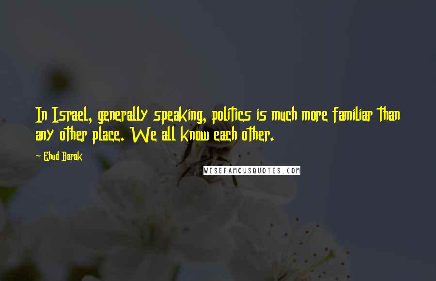 Ehud Barak quotes: In Israel, generally speaking, politics is much more familiar than any other place. We all know each other.