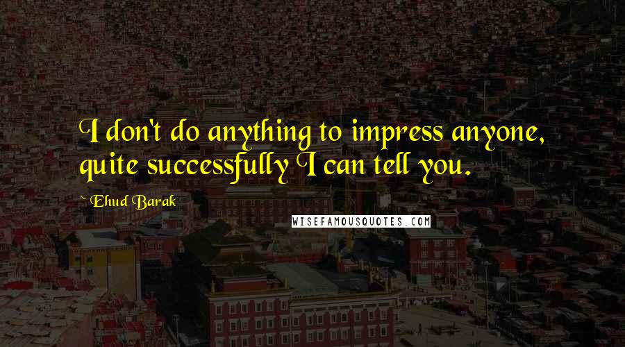 Ehud Barak quotes: I don't do anything to impress anyone, quite successfully I can tell you.