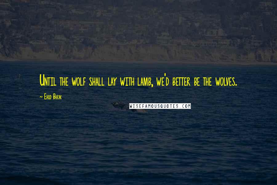 Ehud Barak quotes: Until the wolf shall lay with lamb, we'd better be the wolves.