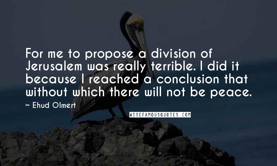 Ehud Olmert quotes: For me to propose a division of Jerusalem was really terrible. I did it because I reached a conclusion that without which there will not be peace.