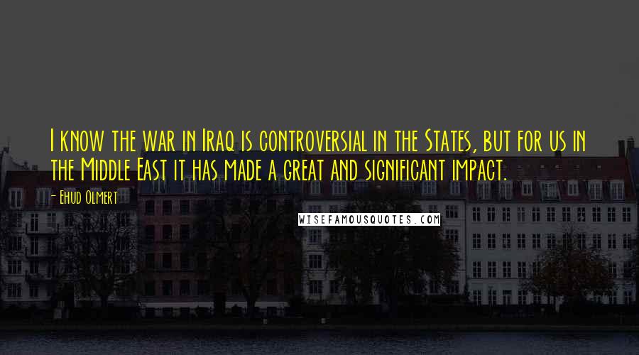 Ehud Olmert quotes: I know the war in Iraq is controversial in the States, but for us in the Middle East it has made a great and significant impact.