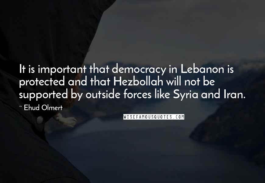 Ehud Olmert quotes: It is important that democracy in Lebanon is protected and that Hezbollah will not be supported by outside forces like Syria and Iran.