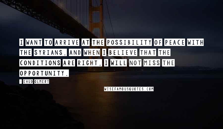 Ehud Olmert quotes: I want to arrive at the possibility of peace with the Syrians, and when I believe that the conditions are right, I will not miss the opportunity.
