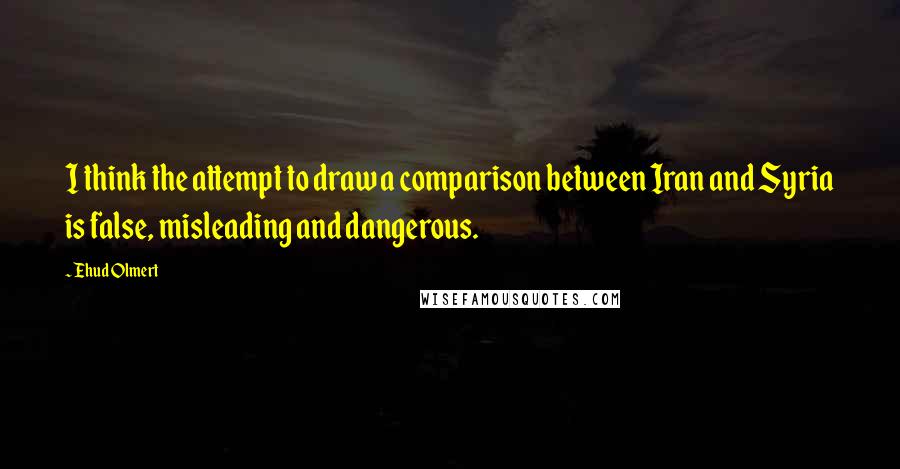 Ehud Olmert quotes: I think the attempt to draw a comparison between Iran and Syria is false, misleading and dangerous.