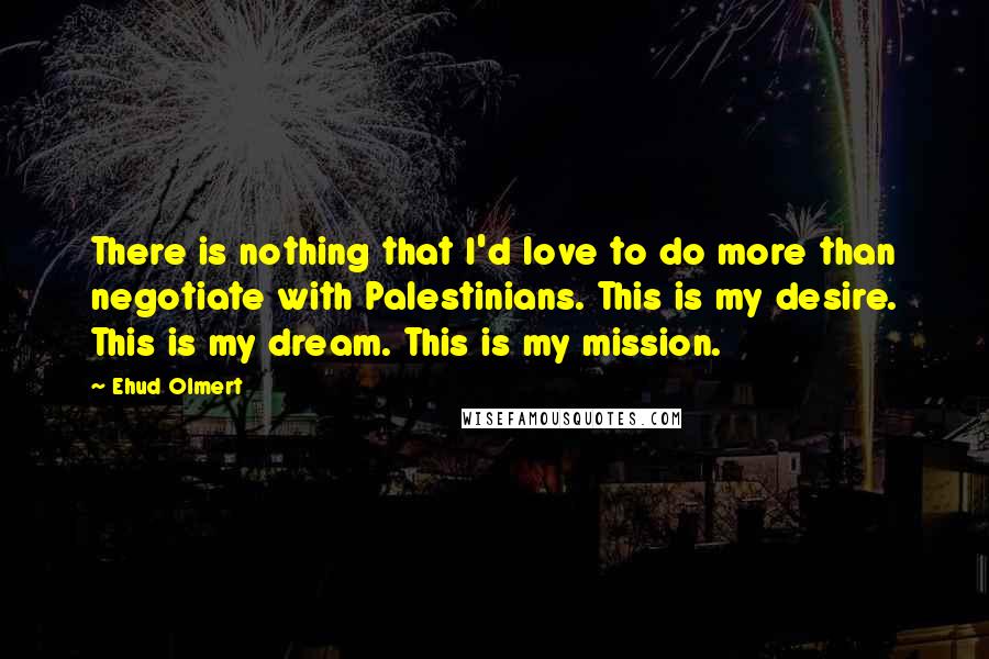 Ehud Olmert quotes: There is nothing that I'd love to do more than negotiate with Palestinians. This is my desire. This is my dream. This is my mission.