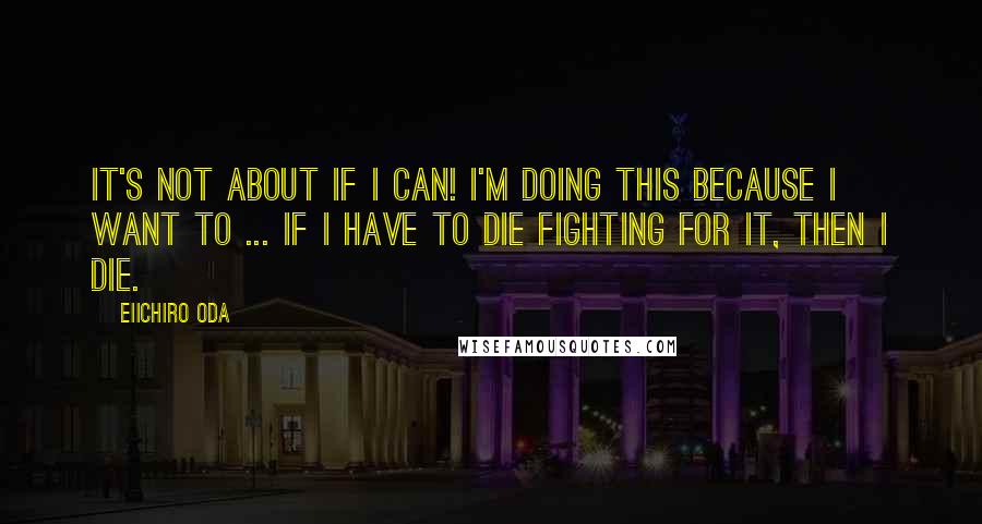 Eiichiro Oda quotes: It's not about if I can! I'm doing this because I want to ... If I have to die fighting for it, then I die.