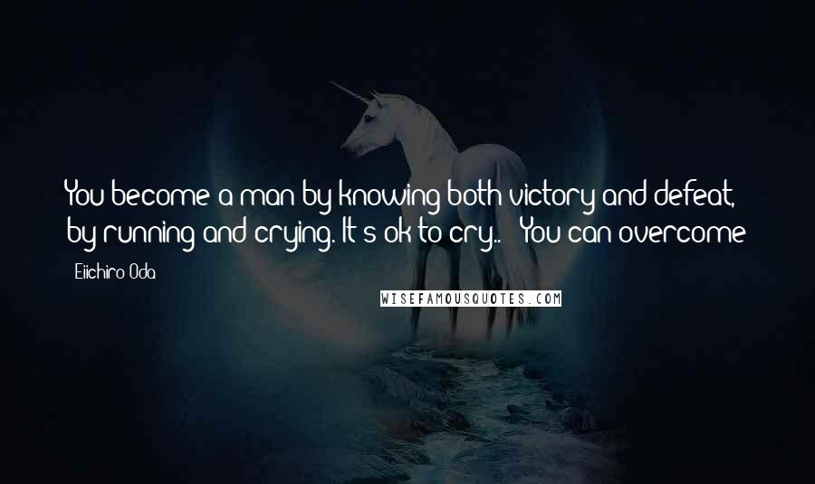 Eiichiro Oda quotes: You become a man by knowing both victory and defeat, by running and crying. It's ok to cry..!! You can overcome