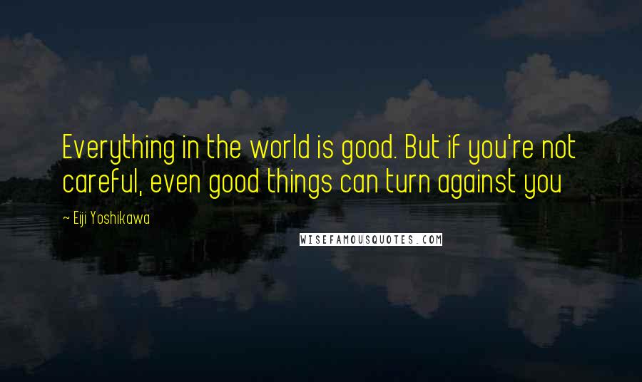 Eiji Yoshikawa quotes: Everything in the world is good. But if you're not careful, even good things can turn against you