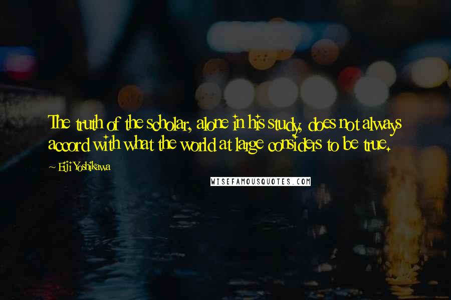 Eiji Yoshikawa quotes: The truth of the scholar, alone in his study, does not always accord with what the world at large considers to be true.