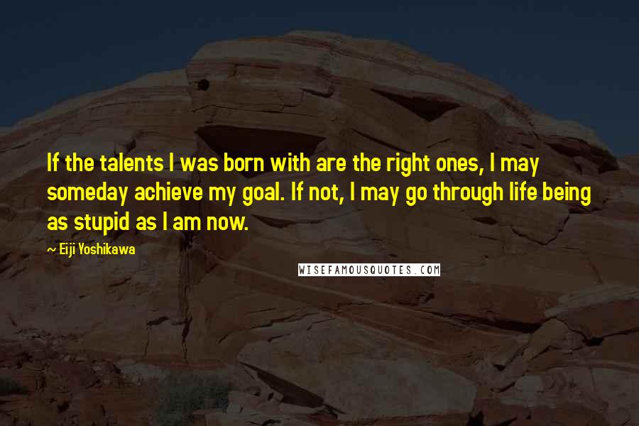 Eiji Yoshikawa quotes: If the talents I was born with are the right ones, I may someday achieve my goal. If not, I may go through life being as stupid as I am