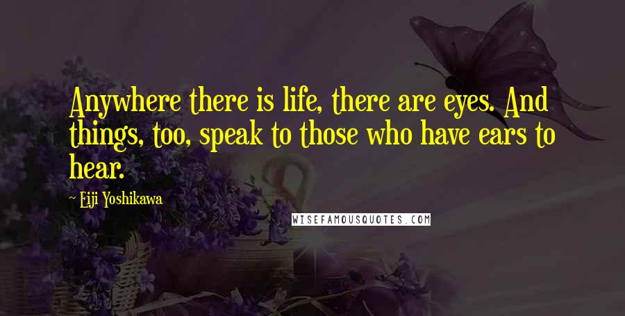 Eiji Yoshikawa quotes: Anywhere there is life, there are eyes. And things, too, speak to those who have ears to hear.