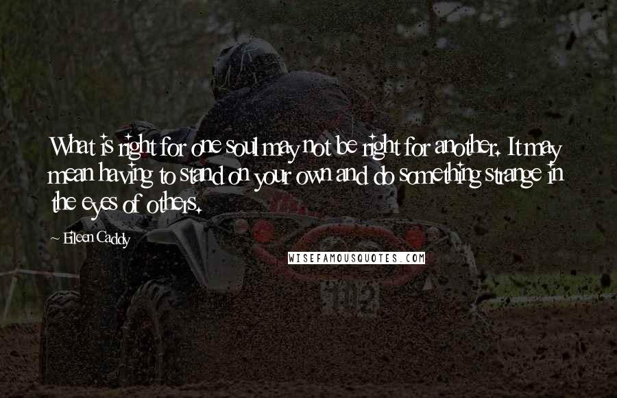 Eileen Caddy quotes: What is right for one soul may not be right for another. It may mean having to stand on your own and do something strange in the eyes of others.