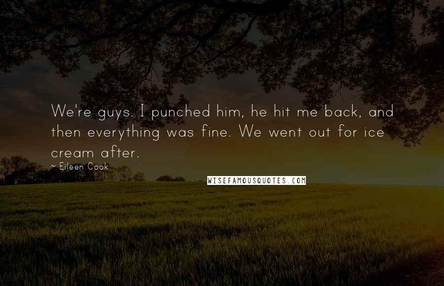 Eileen Cook quotes: We're guys. I punched him, he hit me back, and then everything was fine. We went out for ice cream after. Eileen Cook quotes: We're guys. I punched him, he hit me back, and then everything was fine. We went out for ice cream after.
