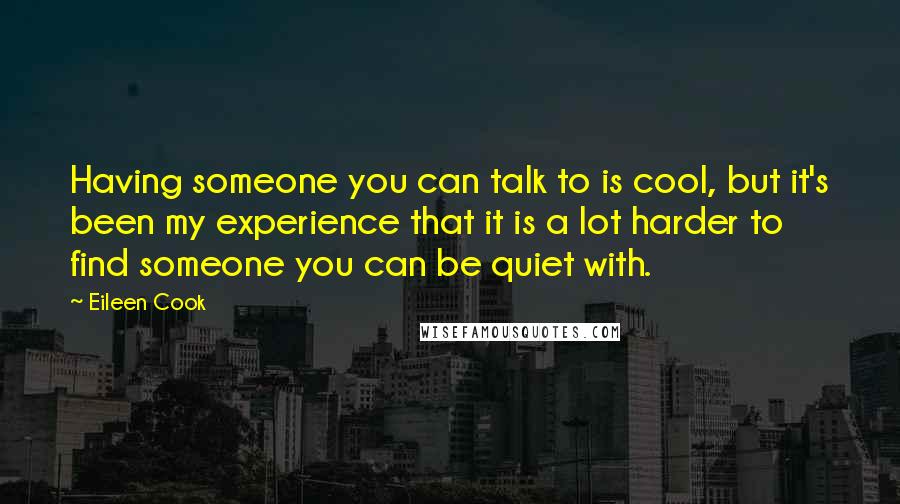 Eileen Cook quotes: Having someone you can talk to is cool, but it's been my experience that it is a lot harder to find someone you can be quiet with. Eileen Cook quotes: Having someone you can talk to is cool, but it's been my experience that it is a lot harder to find someone you can be quiet with.