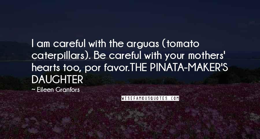 Eileen Granfors quotes: I am careful with the arguas (tomato caterpillars). Be careful with your mothers' hearts too, por favor.THE PINATA-MAKER'S DAUGHTER Eileen Granfors quotes: I am careful with the arguas (tomato caterpillars). Be careful with your mothers' hearts too, por favor.THE PINATA-MAKER'S DAUGHTER