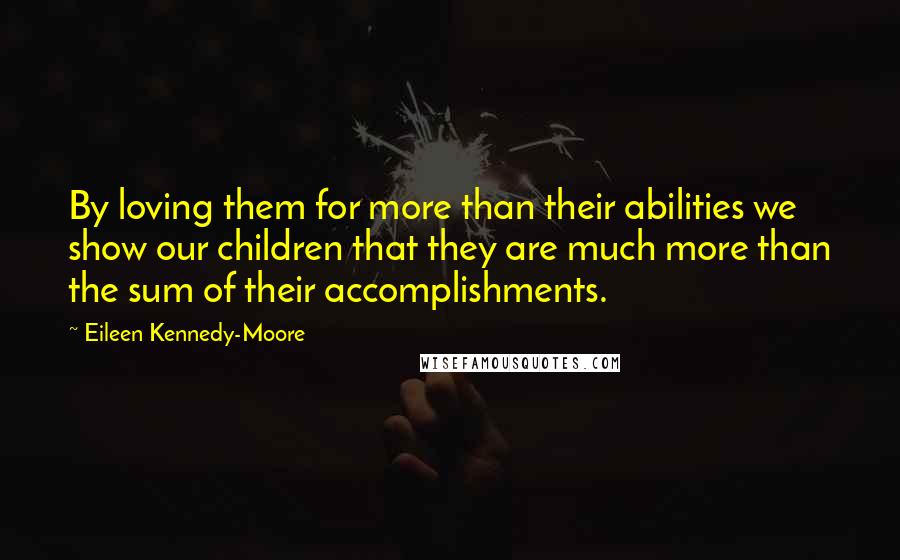 Eileen Kennedy-Moore quotes: By loving them for more than their abilities we show our children that they are much more than the sum of their accomplishments. Eileen Kennedy-Moore quotes: By loving them for more than their abilities we show our children that they are much more than the sum of their accomplishments.