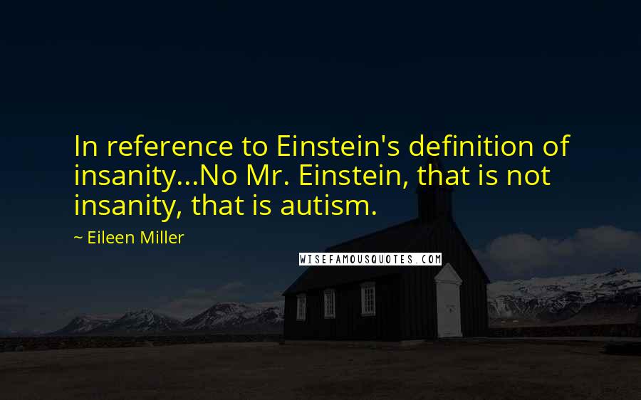 Eileen Miller quotes: In reference to Einstein's definition of insanity...No Mr. Einstein, that is not insanity, that is autism.