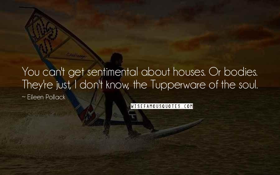 Eileen Pollack quotes: You can't get sentimental about houses. Or bodies. They're just, I don't know, the Tupperware of the soul.