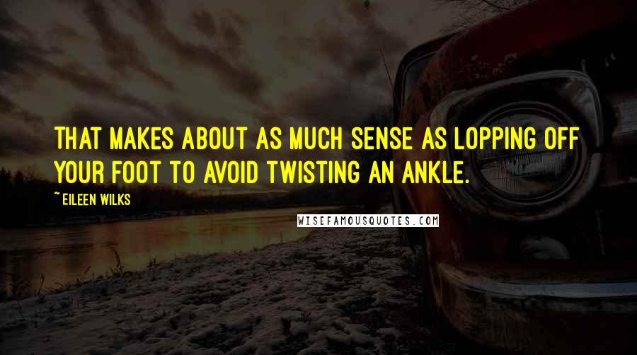 Eileen Wilks quotes: That makes about as much sense as lopping off your foot to avoid twisting an ankle.