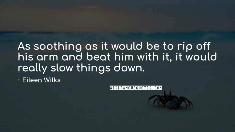 Eileen Wilks quotes: As soothing as it would be to rip off his arm and beat him with it, it would really slow things down.