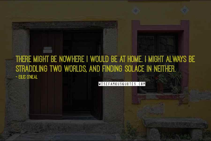 Eilis O'Neal quotes: There might be nowhere I would be at home. I might always be straddling two worlds, and finding solace in neither.