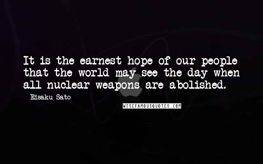Eisaku Sato quotes: It is the earnest hope of our people that the world may see the day when all nuclear weapons are abolished. Eisaku Sato quotes: It is the earnest hope of our people that the world may see the day when all nuclear weapons are abolished.