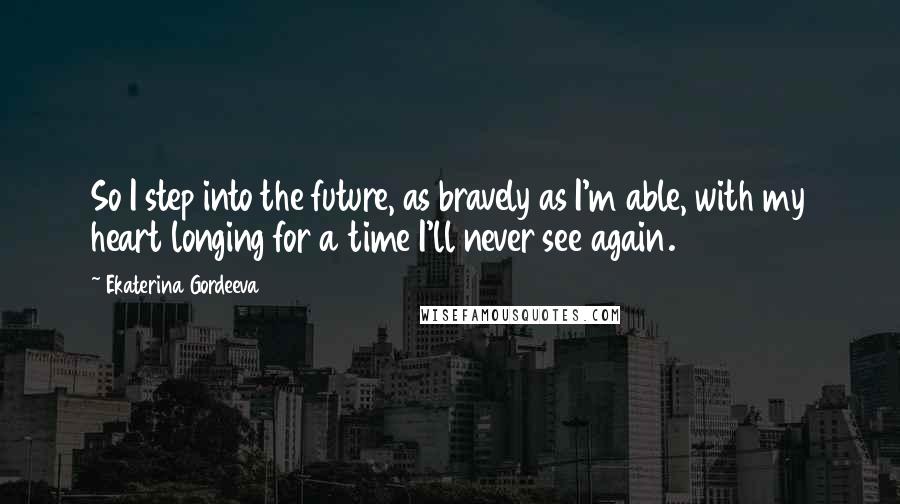 Ekaterina Gordeeva quotes: So I step into the future, as bravely as I'm able, with my heart longing for a time I'll never see again. Ekaterina Gordeeva quotes: So I step into the future, as bravely as I'm able, with my heart longing for a time I'll never see again.