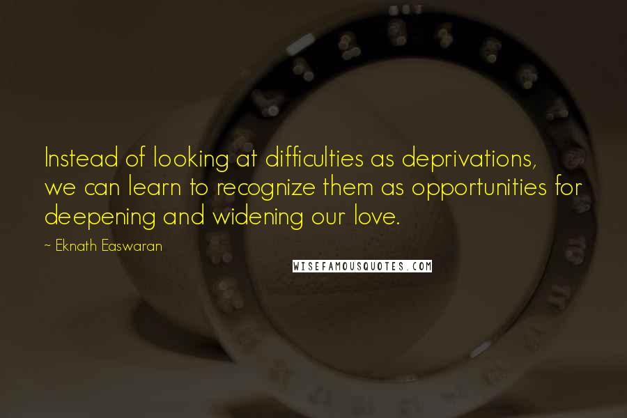 Eknath Easwaran quotes: Instead of looking at difficulties as deprivations, we can learn to recognize them as opportunities for deepening and widening our love.