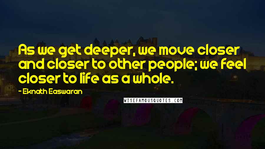 Eknath Easwaran quotes: As we get deeper, we move closer and closer to other people; we feel closer to life as a whole.