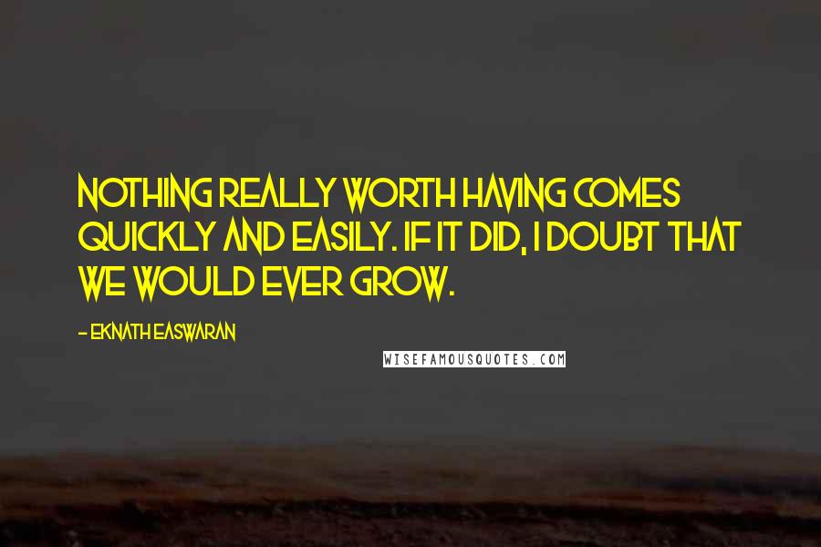 Eknath Easwaran quotes: Nothing really worth having comes quickly and easily. If it did, I doubt that we would ever grow.