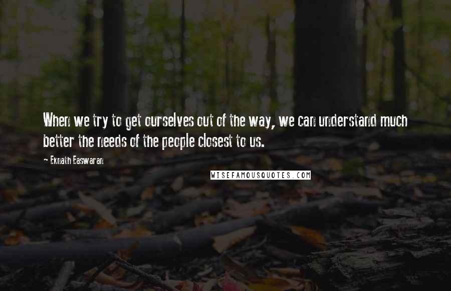 Eknath Easwaran quotes: When we try to get ourselves out of the way, we can understand much better the needs of the people closest to us.