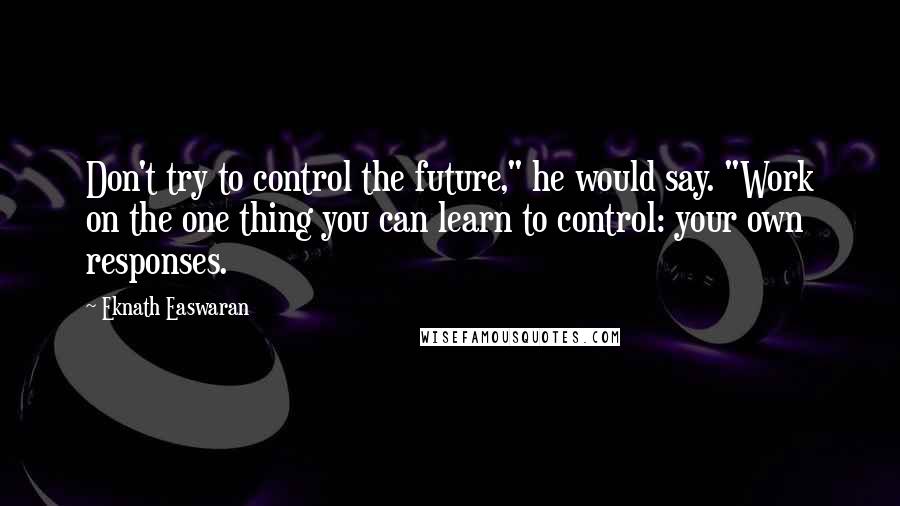 Eknath Easwaran quotes: Don't try to control the future," he would say. "Work on the one thing you can learn to control: your own responses.