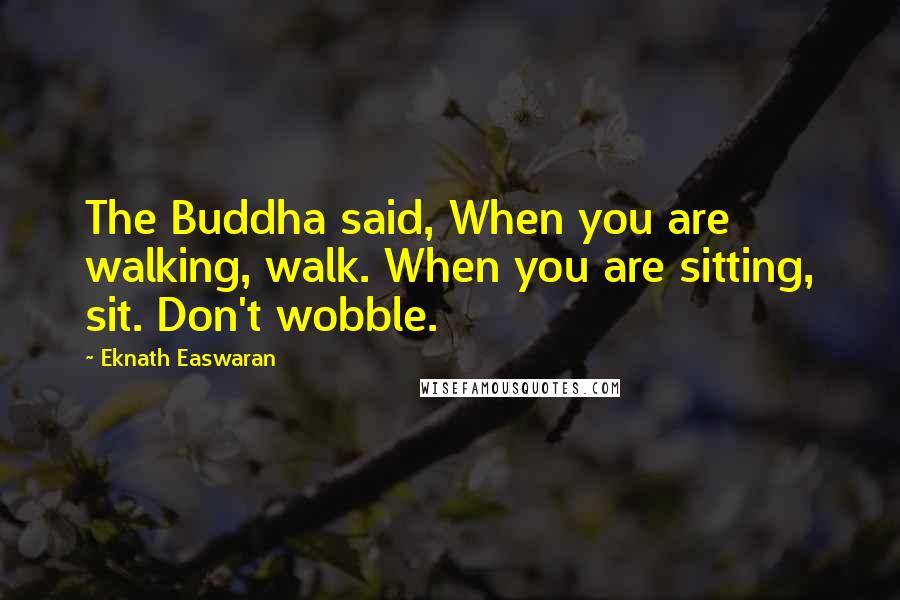 Eknath Easwaran quotes: The Buddha said, When you are walking, walk. When you are sitting, sit. Don't wobble.