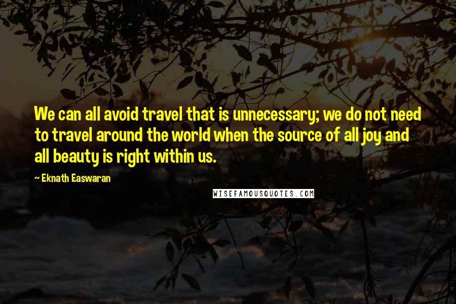 Eknath Easwaran quotes: We can all avoid travel that is unnecessary; we do not need to travel around the world when the source of all joy and all beauty is right within us.