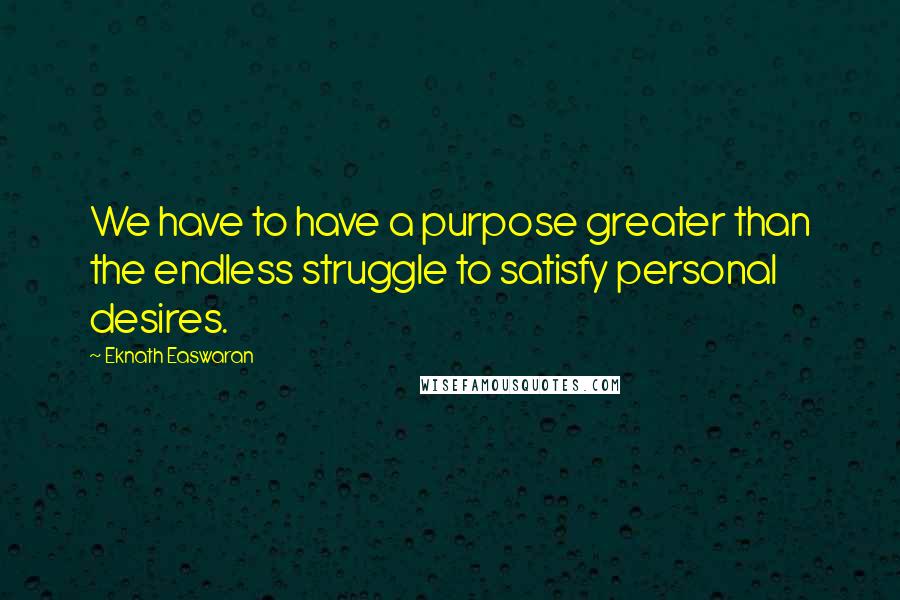 Eknath Easwaran quotes: We have to have a purpose greater than the endless struggle to satisfy personal desires.