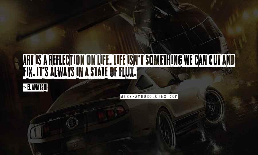 El Anatsui quotes: Art is a reflection on life. Life isn't something we can cut and fix. It's always in a state of flux.