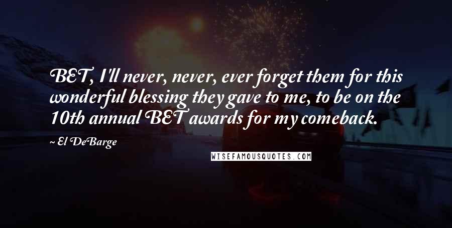 El DeBarge quotes: BET, I'll never, never, ever forget them for this wonderful blessing they gave to me, to be on the 10th annual BET awards for my comeback. El DeBarge quotes: BET, I'll never, never, ever forget them for this wonderful blessing they gave to me, to be on the 10th annual BET awards for my comeback.
