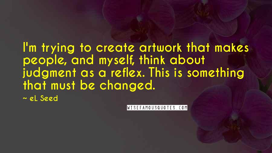 EL Seed quotes: I'm trying to create artwork that makes people, and myself, think about judgment as a reflex. This is something that must be changed.