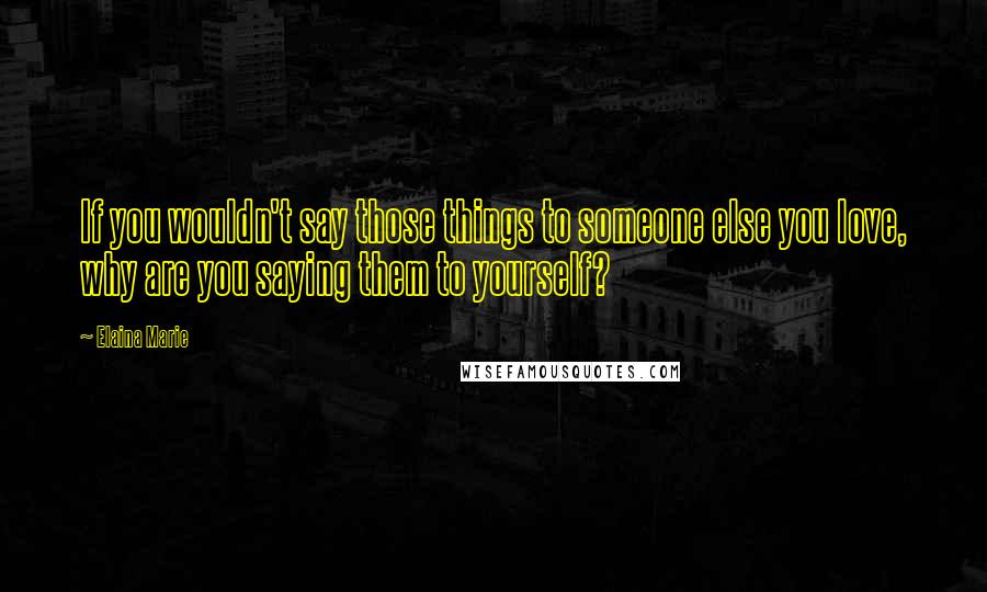 Elaina Marie quotes: If you wouldn't say those things to someone else you love, why are you saying them to yourself?