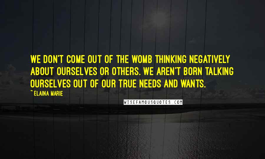 Elaina Marie quotes: We don't come out of the womb thinking negatively about ourselves or others. We aren't born talking ourselves out of our true needs and wants. Elaina Marie quotes: We don't come out of the womb thinking negatively about ourselves or others. We aren't born talking ourselves out of our true needs and wants.