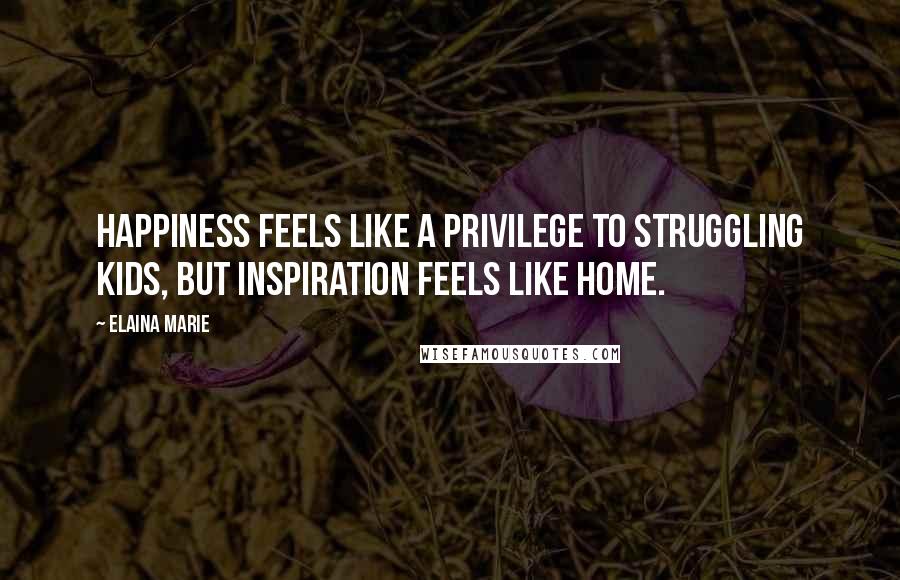 Elaina Marie quotes: Happiness feels like a privilege to struggling kids, but inspiration feels like home.