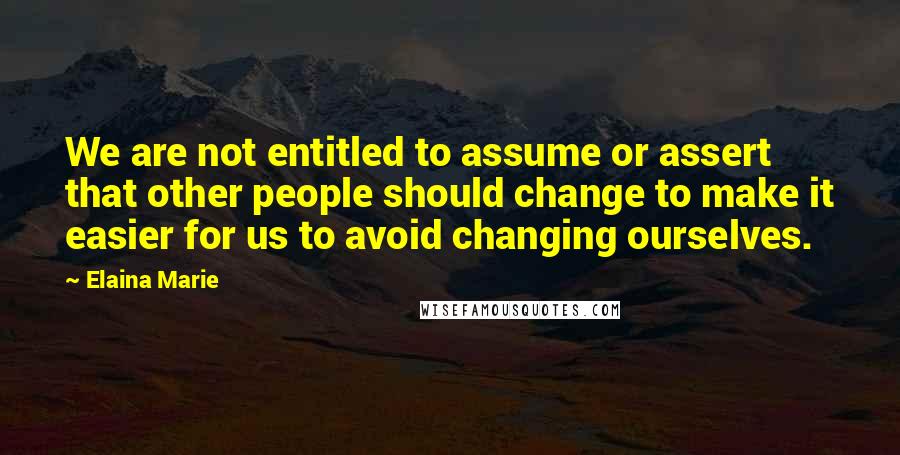 Elaina Marie quotes: We are not entitled to assume or assert that other people should change to make it easier for us to avoid changing ourselves. Elaina Marie quotes: We are not entitled to assume or assert that other people should change to make it easier for us to avoid changing ourselves.