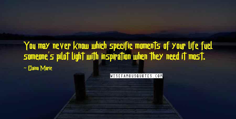 Elaina Marie quotes: You may never know which specific moments of your life fuel someone's pilot light with inspiration when they need it most.