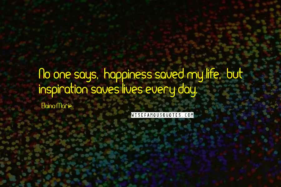 Elaina Marie quotes: No one says, 'happiness saved my life,' but inspiration saves lives every day.