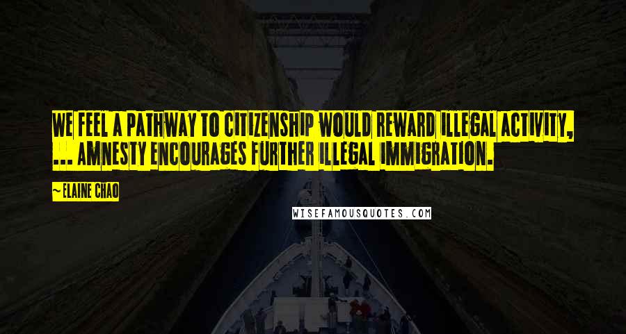 Elaine Chao quotes: We feel a pathway to citizenship would reward illegal activity, ... Amnesty encourages further illegal immigration.