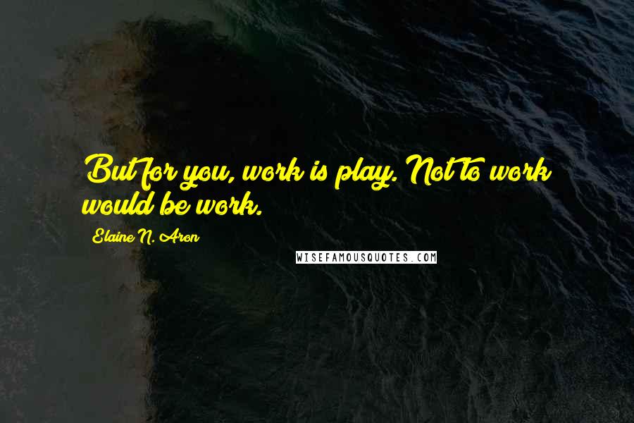 Elaine N. Aron quotes: But for you, work is play. Not to work would be work.