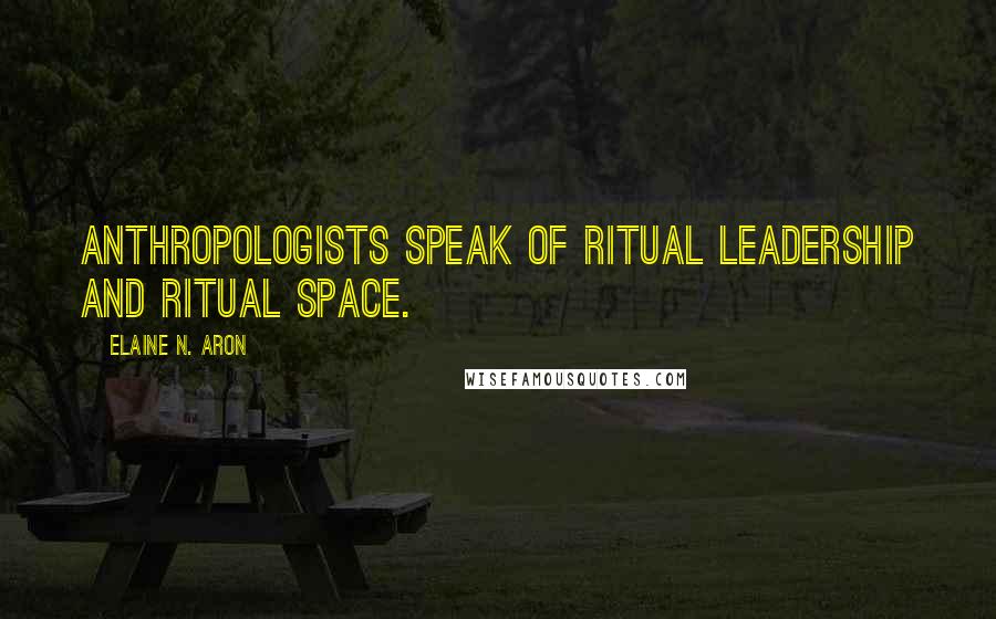 Elaine N. Aron quotes: anthropologists speak of ritual leadership and ritual space.
